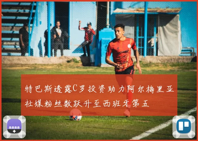 特巴斯透露C罗投资助力阿尔梅里亚社媒粉丝数跃升至西班牙第五