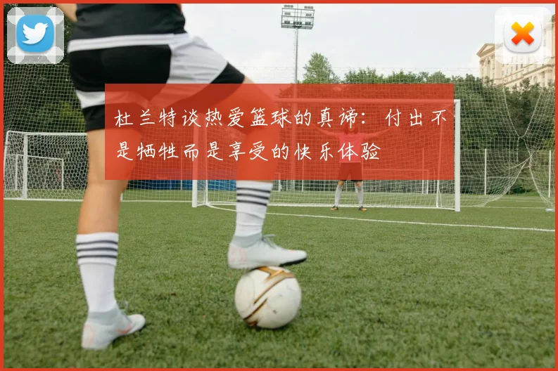 杜兰特谈热爱篮球的真谛：付出不是牺牲而是享受的快乐体验