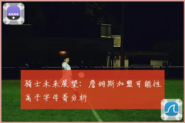 骑士未来展望：詹姆斯加盟可能性高于字母哥分析