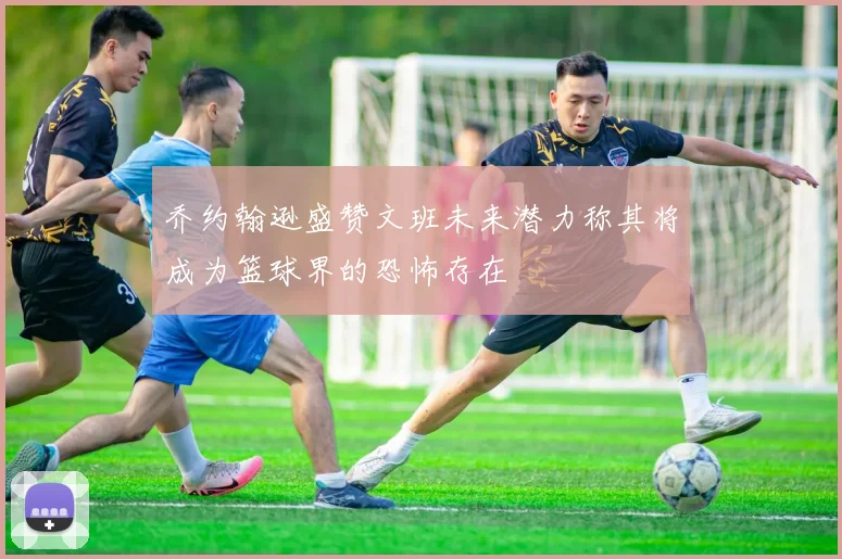 乔约翰逊盛赞文班未来潜力称其将成为篮球界的恐怖存在