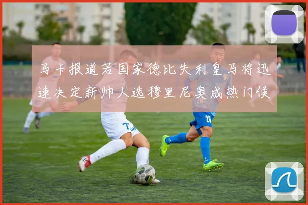 马卡报道若国家德比失利皇马将迅速决定新帅人选穆里尼奥成热门候选
