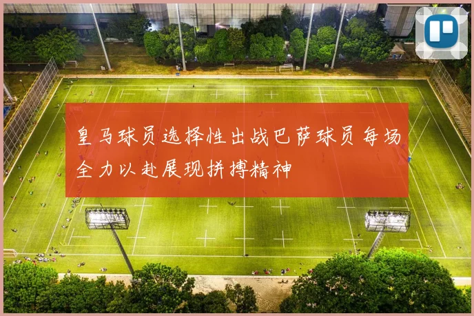 皇马球员选择性出战巴萨球员每场全力以赴展现拼搏精神