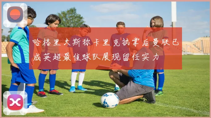 哈格里夫斯称卡里克执掌后曼联已成英超最佳球队展现留任实力