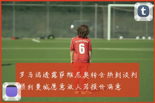罗马诺透露萨维尼奥转会热刺谈判顺利曼城愿意放人若报价满意