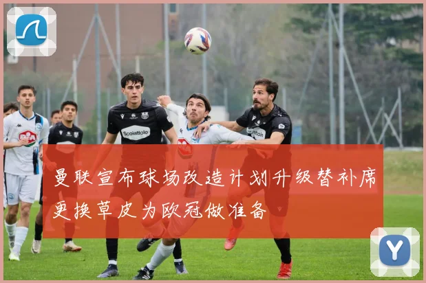 曼联宣布球场改造计划升级替补席更换草皮为欧冠做准备