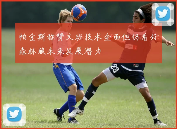 帕金斯称赞文班技术全面但仍看好森林狼未来发展潜力
