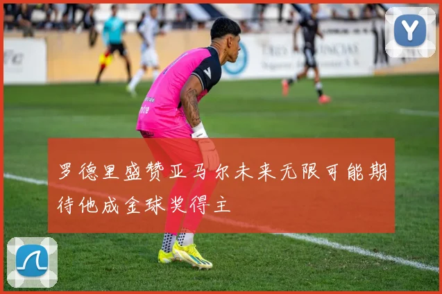 罗德里盛赞亚马尔未来无限可能期待他成金球奖得主