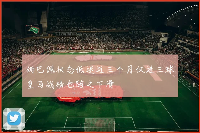 姆巴佩状态低迷近三个月仅进三球皇马战绩也随之下滑