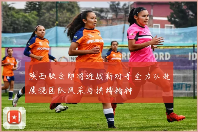 陕西联合即将迎战新对手全力以赴展现团队风采与拼搏精神