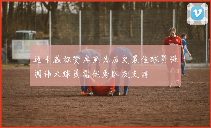 迈卡威称赞库里为历史最佳球员强调伟大球员需优秀队友支持