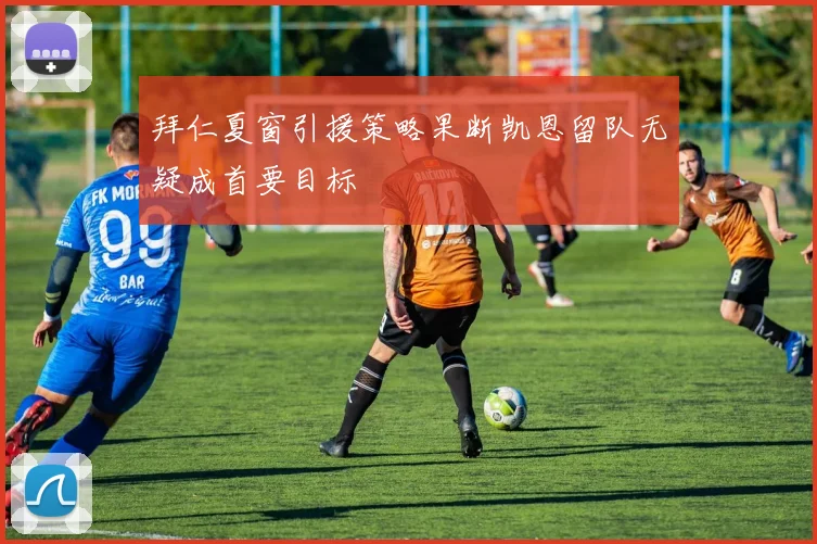 拜仁夏窗引援策略果断凯恩留队无疑成首要目标