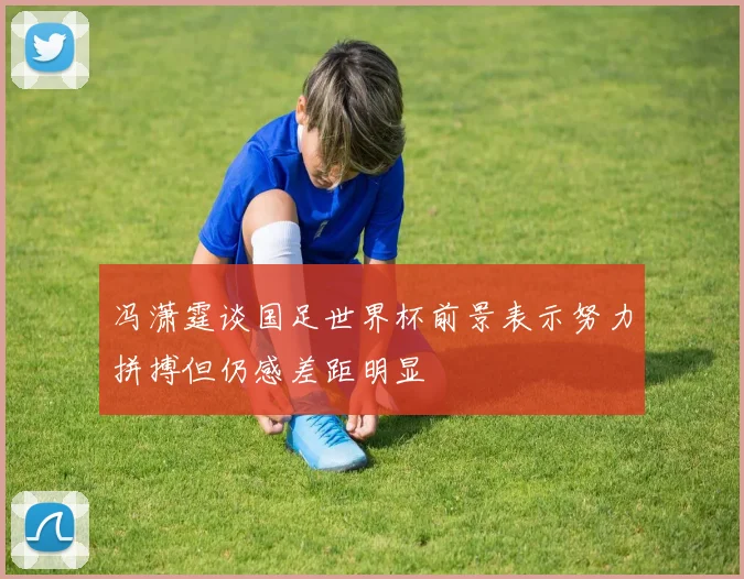 冯潇霆谈国足世界杯前景表示努力拼搏但仍感差距明显