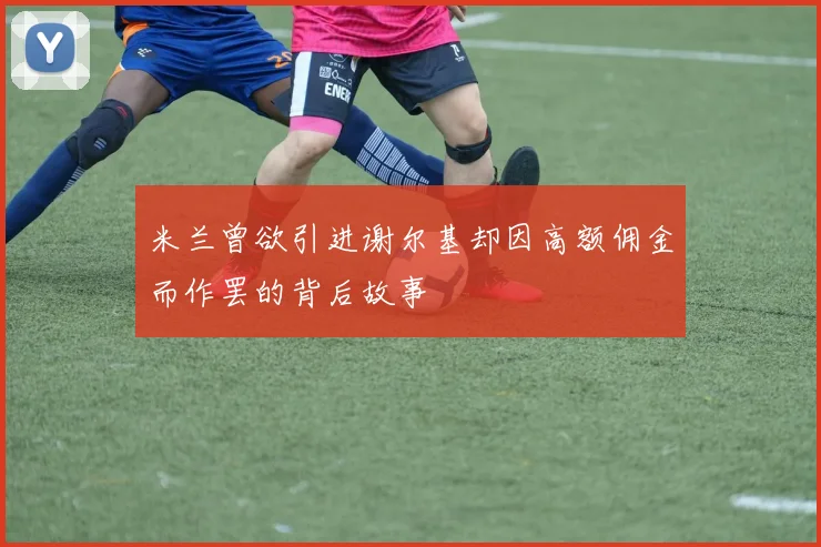 米兰曾欲引进谢尔基却因高额佣金而作罢的背后故事