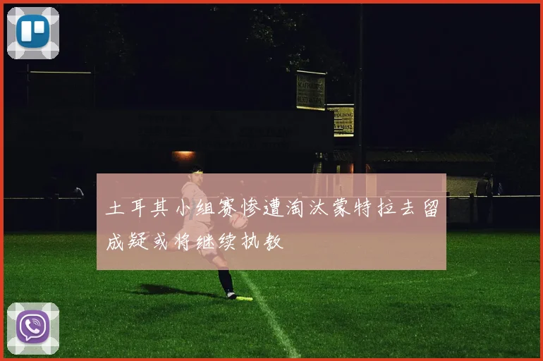土耳其小组赛惨遭淘汰蒙特拉去留成疑或将继续执教